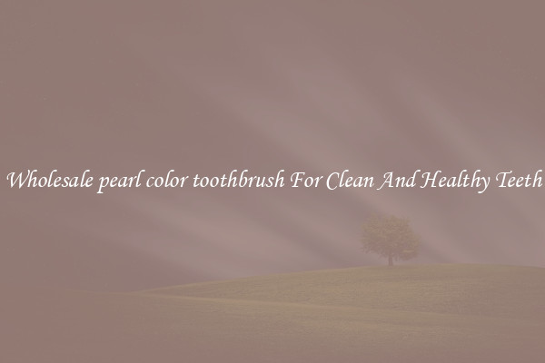 Wholesale pearl color toothbrush For Clean And Healthy Teeth