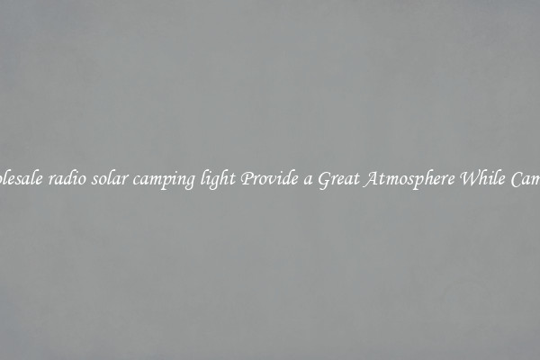 Wholesale radio solar camping light Provide a Great Atmosphere While Camping