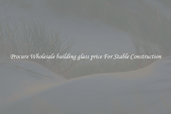 Procure Wholesale building glass price For Stable Construction