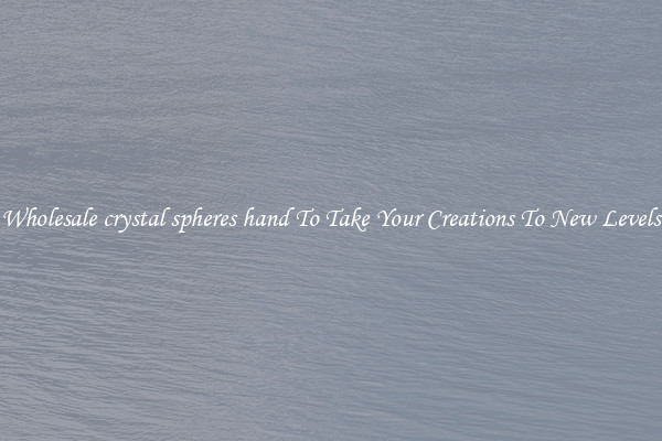 Wholesale crystal spheres hand To Take Your Creations To New Levels